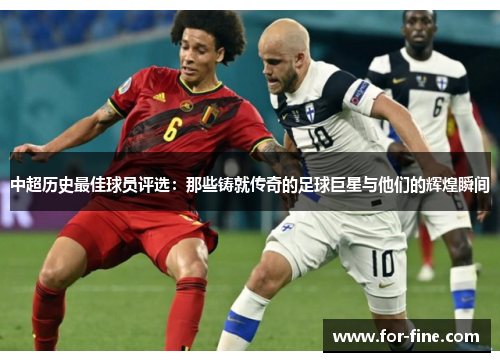 中超历史最佳球员评选：那些铸就传奇的足球巨星与他们的辉煌瞬间